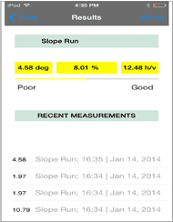  This figure is a screenshot of the results page f the AR-B Access Slope Mini-Tool app. At the top of the screen is a black navigation bar. Slightly below is a light blue box with text reading “Slope Run”. Below this are three small yellow boxes side by side. The first box reads “4.58 deg”, the second box reads “8.01%”, and the third box reads “12.48 h/v”. Below this is a yellow line which extends from left to the middle of the screen, and continues to the right as a gray line. Beneath this to the left side reads “Poor” and to the right side reads “Good”. Below this is another light blue box with text that reads “RECENT MEASUREMENTS”. Below this are a list of numbers in black, with the words Slope Run; and the time and date when the measurement was collected. 