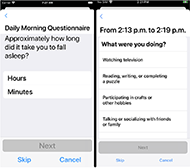 Two app screenshots side-by-side. Left screenshot text on screen reads: Daily Morning Questionnaire. Approximately how long did you take to fall asleep? User response options: Hours, minutes. A grey button that reads Next is under the user response options. Screenshot also has Skip and Cancel buttons at the bottom of the screen. Right side screenshot text reads: From 2:13 pm to 2:19 pm What were you doing? User response options: Watching television; reading, writing, or completing a puzzle; participating in crafts or other hobbies; and talking or socializing with friends or family. A grey button that reads Next is under the user response options. Screenshot also has Skip and Cancel buttons at the bottom of the screen. 