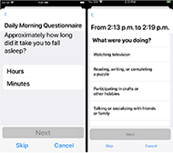 Two app screenshots side-by-side. Left screenshot text on screen reads: Daily Morning Questionnaire. Approximately how long did you take to fall asleep? User response options: Hours, minutes. A grey button that reads Next is under the user response options. Screenshot also has Skip and Cancel buttons at the bottom of the screen. Right side screenshot text reads: From 2:13 pm to 2:19 pm What were you doing? User response options: Watching television; reading, writing, or completing a puzzle; participating in crafts or other hobbies; and talking or socializing with friends or family. A grey button that reads Next is under the user response options. Screenshot also has Skip and Cancel buttons at the bottom of the screen.
